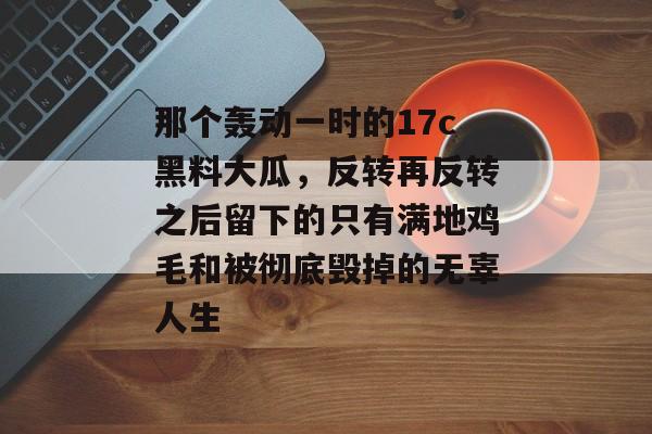 那个轰动一时的17c黑料大瓜，反转再反转之后留下的只有满地鸡毛和被彻底毁掉的无辜人生