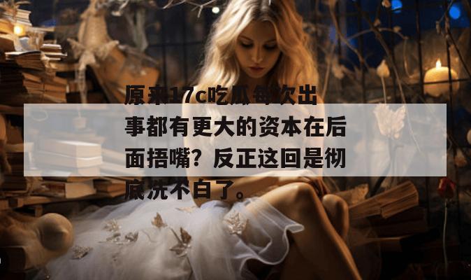 原来17c吃瓜每次出事都有更大的资本在后面捂嘴?反正这回是彻底洗不白了。