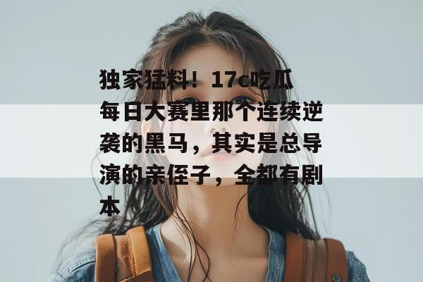独家猛料！17c吃瓜每日大赛里那个连续逆袭的黑马，其实是总导演的亲侄子，全都有剧本