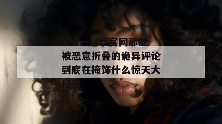 17c一起草官网那些被恶意折叠的诡异评论到底在掩饰什么惊天大秘密