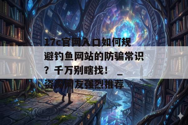 17c官网入口如何规避钓鱼网站的防骗常识？千万别瞎找！ _ 资深网友强烈推荐