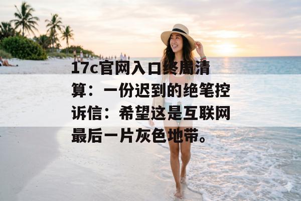 17c官网入口终局清算：一份迟到的绝笔控诉信：希望这是互联网最后一片灰色地带。
