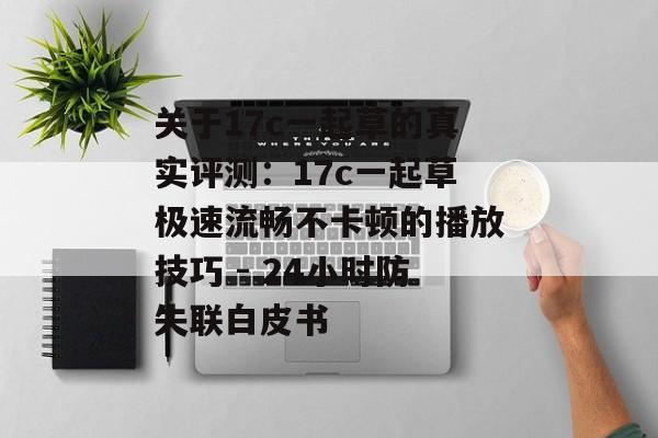 关于17c一起草的真实评测：17c一起草极速流畅不卡顿的播放技巧 - 24小时防失联白皮书