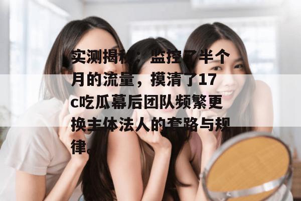 实测揭秘:监控了半个月的流量,摸清了17c吃瓜幕后团队频繁更换主体法人的套路与规律。