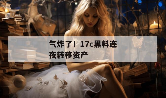 气炸了!17c黑料连夜转移资产