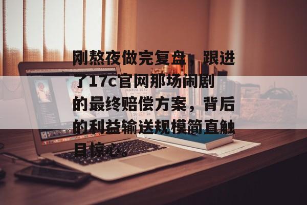 刚熬夜做完复盘，跟进了17c官网那场闹剧的最终赔偿方案，背后的利益输送规模简直触目惊心。