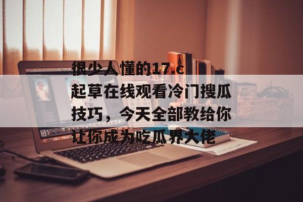 很少人懂的17.c 起草在线观看冷门搜瓜技巧,今天全部教给你让你成为吃瓜界大佬