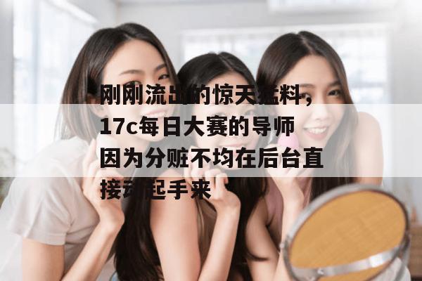 刚刚流出的惊天猛料，17c每日大赛的导师因为分赃不均在后台直接动起手来