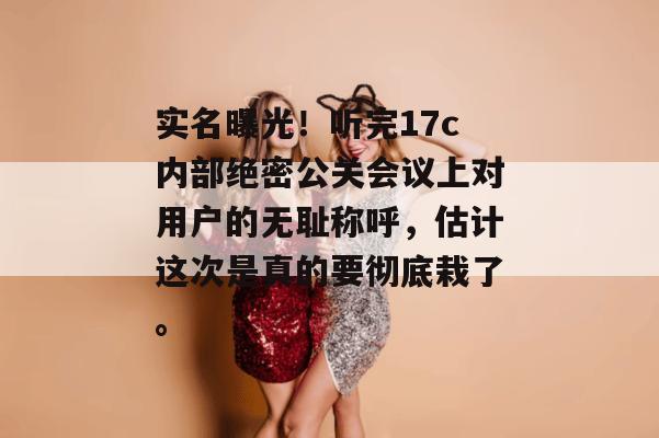 实名曝光！听完17c内部绝密公关会议上对用户的无耻称呼，估计这次是真的要彻底栽了。