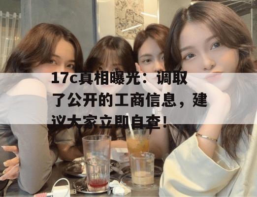 17c真相曝光：调取了公开的工商信息，建议大家立即自查！
