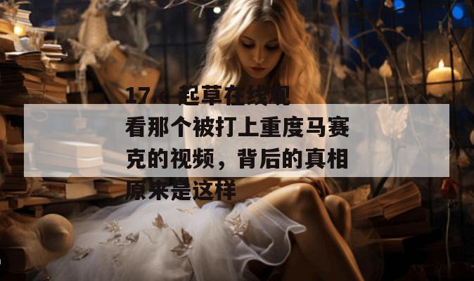 17.c 起草在线观看那个被打上重度马赛克的视频，背后的真相原来是这样