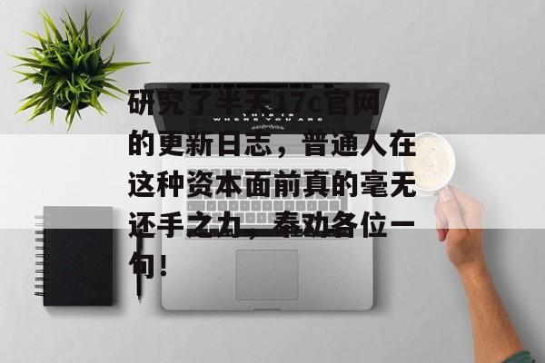 研究了半天17c官网的更新日志，普通人在这种资本面前真的毫无还手之力，奉劝各位一句！