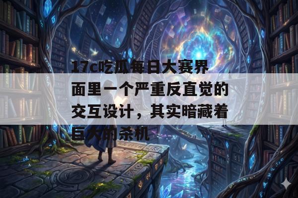 17c吃瓜每日大赛界面里一个严重反直觉的交互设计，其实暗藏着巨大的杀机