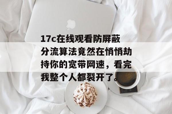 17c在线观看防屏蔽分流算法竟然在悄悄劫持你的宽带网速，看完我整个人都裂开了。