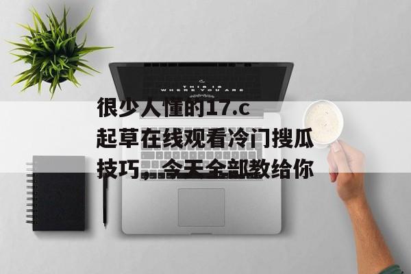 很少人懂的17.c 起草在线观看冷门搜瓜技巧，今天全部教给你