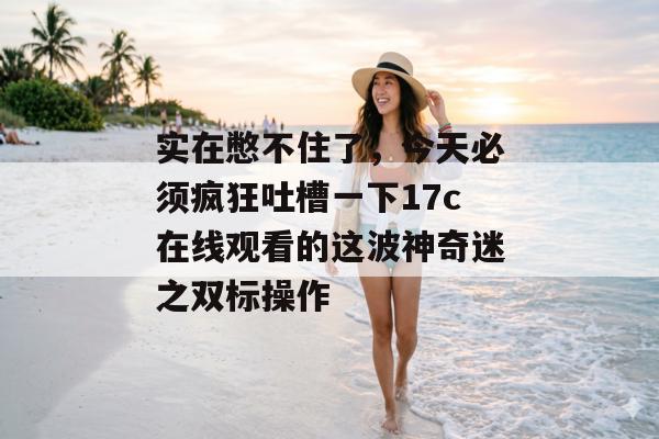 实在憋不住了，今天必须疯狂吐槽一下17c在线观看的这波神奇迷之双标操作