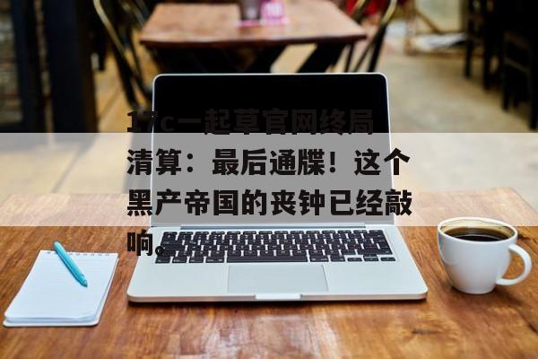 17c一起草官网终局清算：最后通牒！这个黑产帝国的丧钟已经敲响。