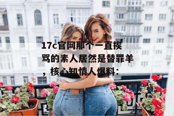17c官网那个一直挨骂的素人居然是替罪羊，核心知情人爆料：
