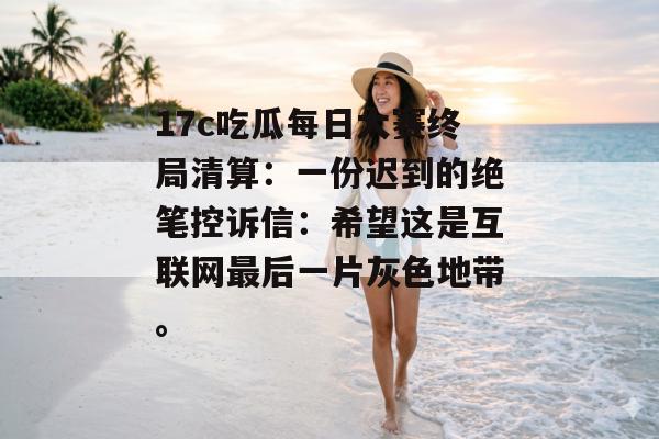 17c吃瓜每日大赛终局清算：一份迟到的绝笔控诉信：希望这是互联网最后一片灰色地带。
