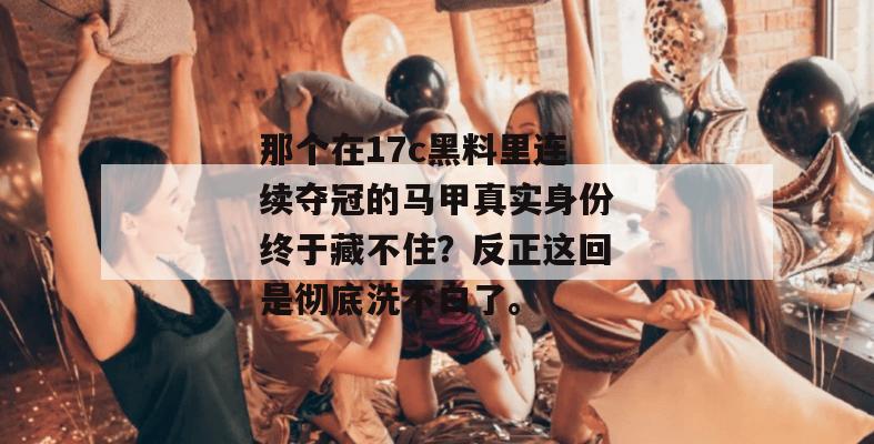 那个在17c黑料里连续夺冠的马甲真实身份终于藏不住？反正这回是彻底洗不白了。