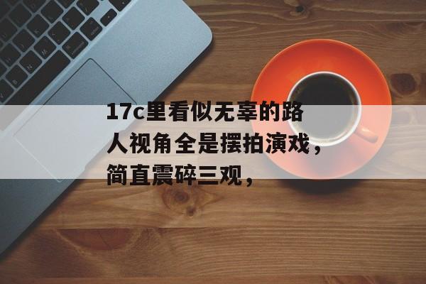 17c里看似无辜的路人视角全是摆拍演戏，简直震碎三观，
